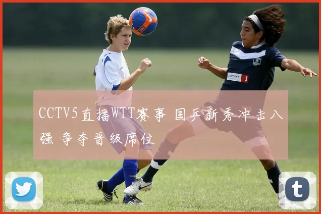 CCTV5直播WTT赛事 国乒新秀冲击八强 争夺晋级席位