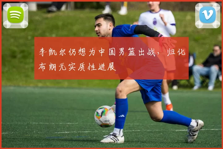 李凯尔仍想为中国男篮出战，归化布朗无实质性进展