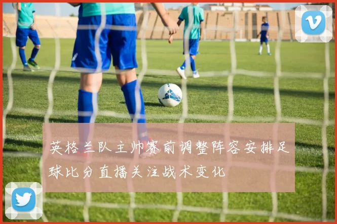 英格兰队主帅赛前调整阵容安排足球比分直播关注战术变化