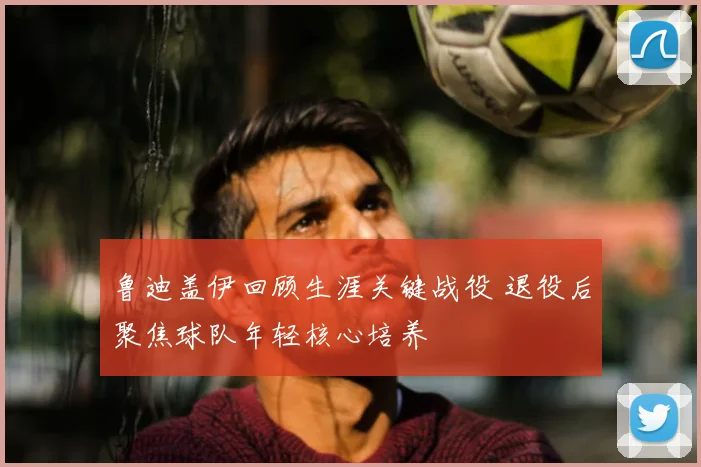 鲁迪盖伊回顾生涯关键战役 退役后聚焦球队年轻核心培养